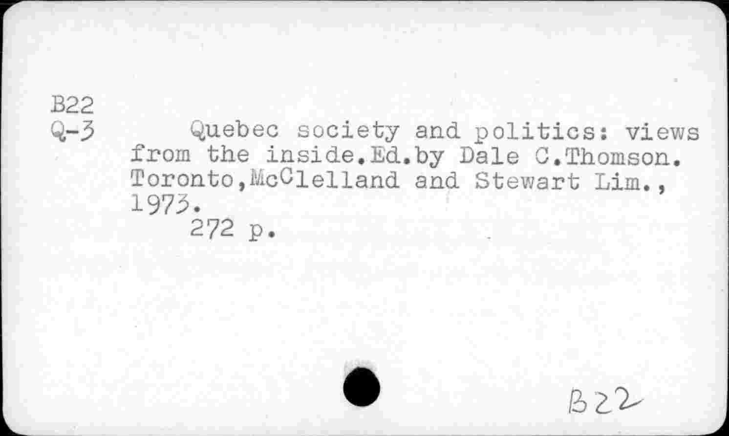 ﻿В22
Q-3 Quebec society and. politics: views from the inside.Ed..by Dale G.Thomson. Toronto »McClelland and Stewart Lim., 1973.
272 p.